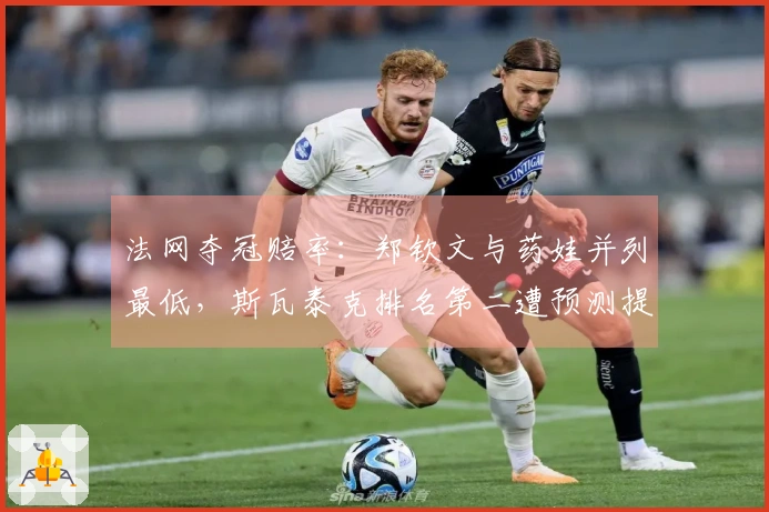 法网夺冠赔率：郑钦文与药娃并列最低，斯瓦泰克排名第二遭预测提前出局